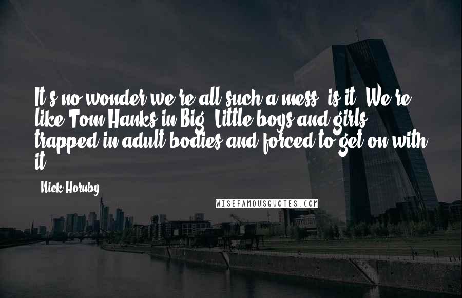 Nick Hornby Quotes: It's no wonder we're all such a mess, is it? We're like Tom Hanks in Big. Little boys and girls trapped in adult bodies and forced to get on with it.