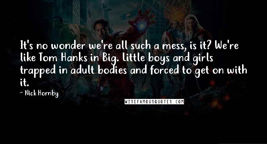 Nick Hornby Quotes: It's no wonder we're all such a mess, is it? We're like Tom Hanks in Big. Little boys and girls trapped in adult bodies and forced to get on with it.