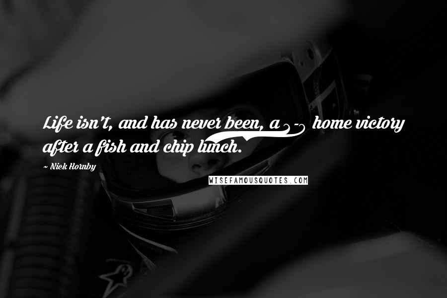 Nick Hornby Quotes: Life isn't, and has never been, a 2-0 home victory after a fish and chip lunch.