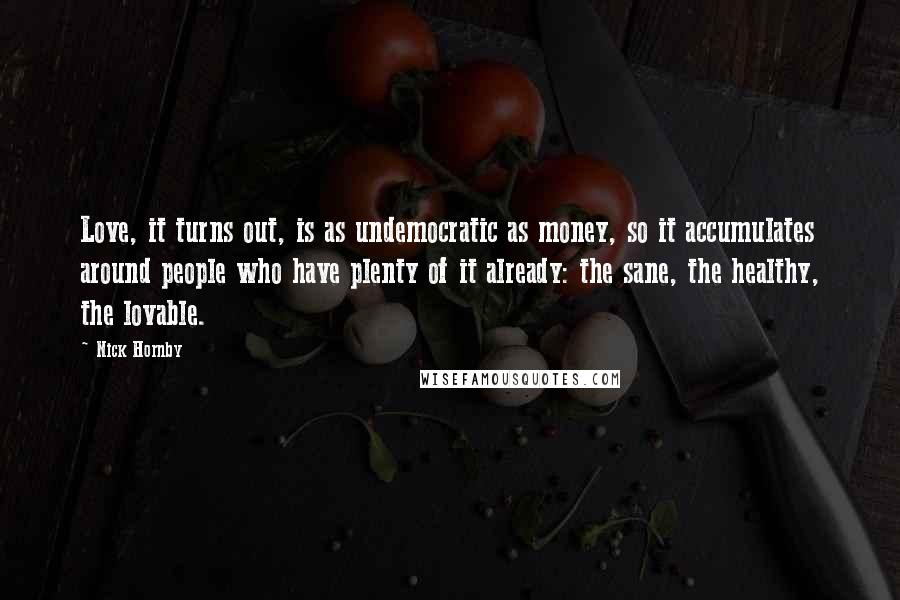 Nick Hornby Quotes: Love, it turns out, is as undemocratic as money, so it accumulates around people who have plenty of it already: the sane, the healthy, the lovable.