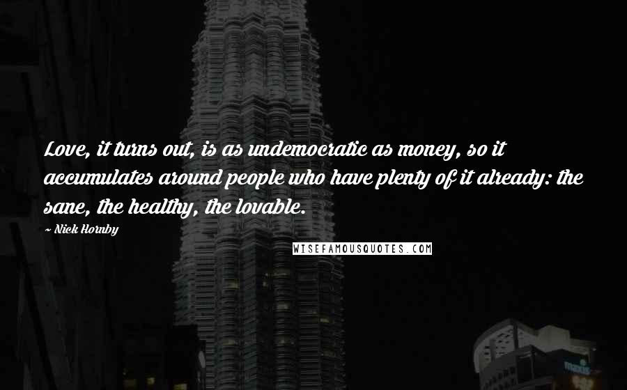 Nick Hornby Quotes: Love, it turns out, is as undemocratic as money, so it accumulates around people who have plenty of it already: the sane, the healthy, the lovable.