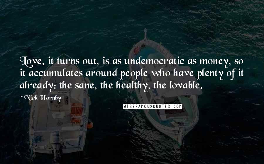 Nick Hornby Quotes: Love, it turns out, is as undemocratic as money, so it accumulates around people who have plenty of it already: the sane, the healthy, the lovable.