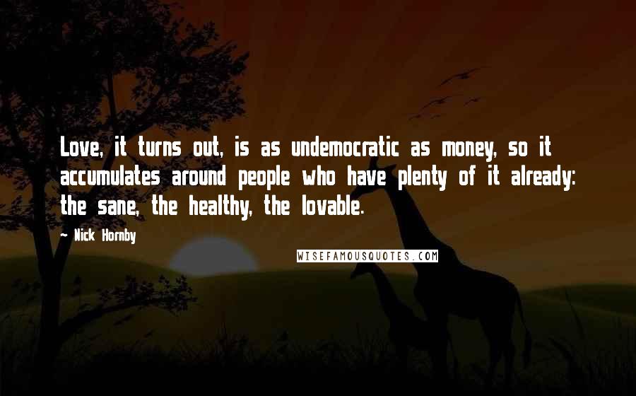 Nick Hornby Quotes: Love, it turns out, is as undemocratic as money, so it accumulates around people who have plenty of it already: the sane, the healthy, the lovable.