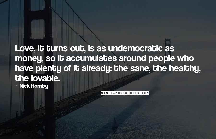 Nick Hornby Quotes: Love, it turns out, is as undemocratic as money, so it accumulates around people who have plenty of it already: the sane, the healthy, the lovable.