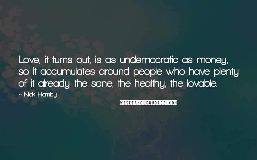 Nick Hornby Quotes: Love, it turns out, is as undemocratic as money, so it accumulates around people who have plenty of it already: the sane, the healthy, the lovable.