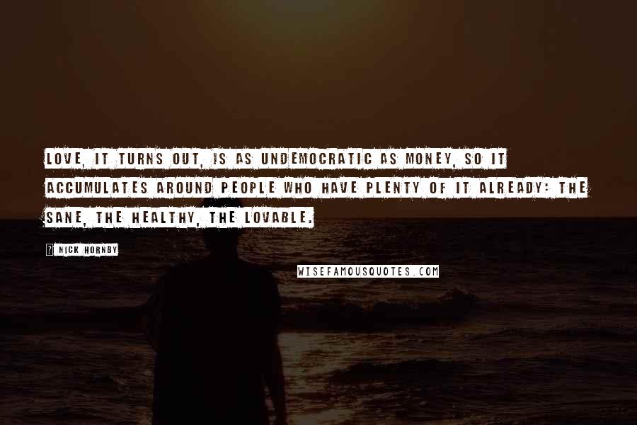 Nick Hornby Quotes: Love, it turns out, is as undemocratic as money, so it accumulates around people who have plenty of it already: the sane, the healthy, the lovable.