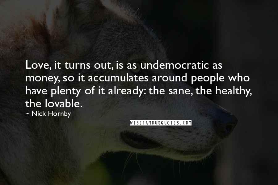 Nick Hornby Quotes: Love, it turns out, is as undemocratic as money, so it accumulates around people who have plenty of it already: the sane, the healthy, the lovable.