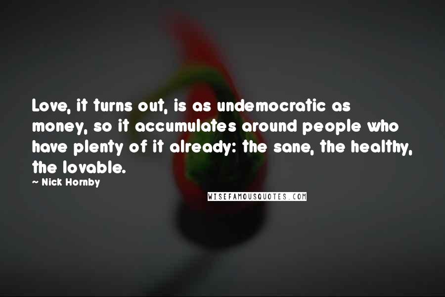 Nick Hornby Quotes: Love, it turns out, is as undemocratic as money, so it accumulates around people who have plenty of it already: the sane, the healthy, the lovable.