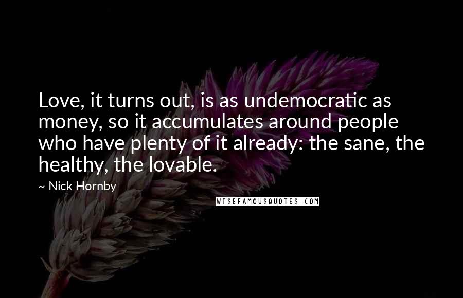 Nick Hornby Quotes: Love, it turns out, is as undemocratic as money, so it accumulates around people who have plenty of it already: the sane, the healthy, the lovable.