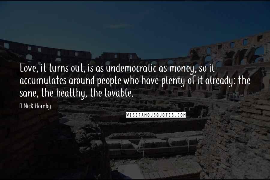 Nick Hornby Quotes: Love, it turns out, is as undemocratic as money, so it accumulates around people who have plenty of it already: the sane, the healthy, the lovable.