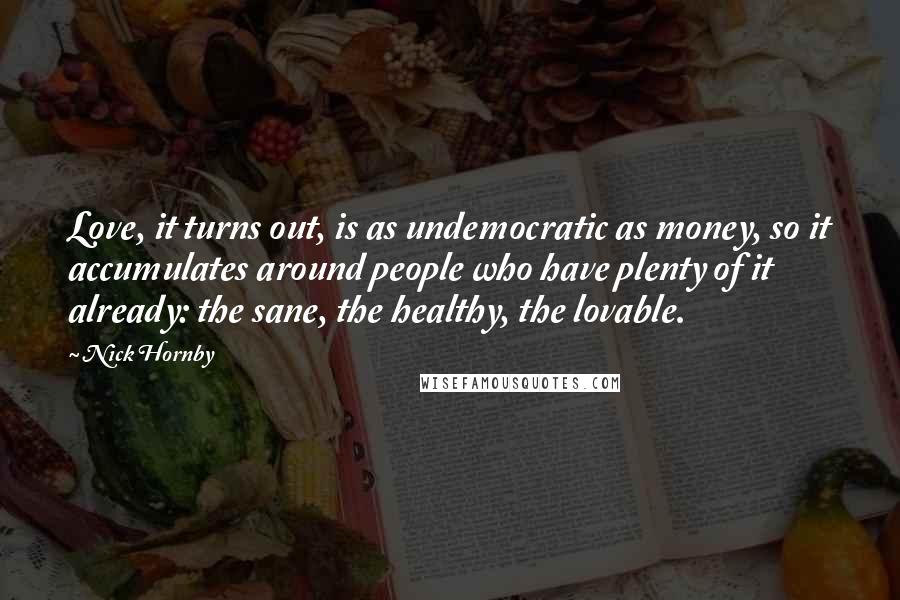 Nick Hornby Quotes: Love, it turns out, is as undemocratic as money, so it accumulates around people who have plenty of it already: the sane, the healthy, the lovable.