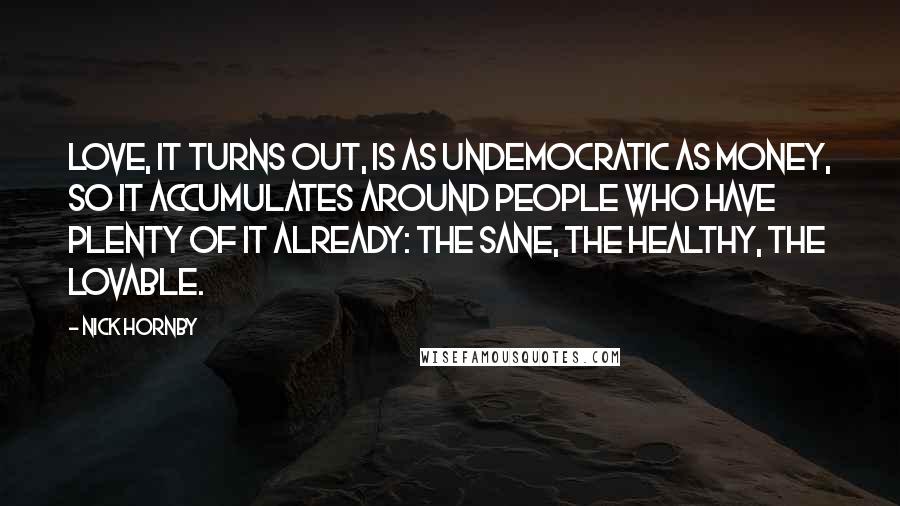 Nick Hornby Quotes: Love, it turns out, is as undemocratic as money, so it accumulates around people who have plenty of it already: the sane, the healthy, the lovable.