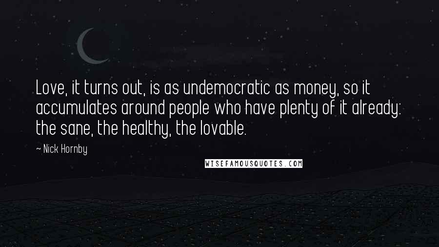 Nick Hornby Quotes: Love, it turns out, is as undemocratic as money, so it accumulates around people who have plenty of it already: the sane, the healthy, the lovable.