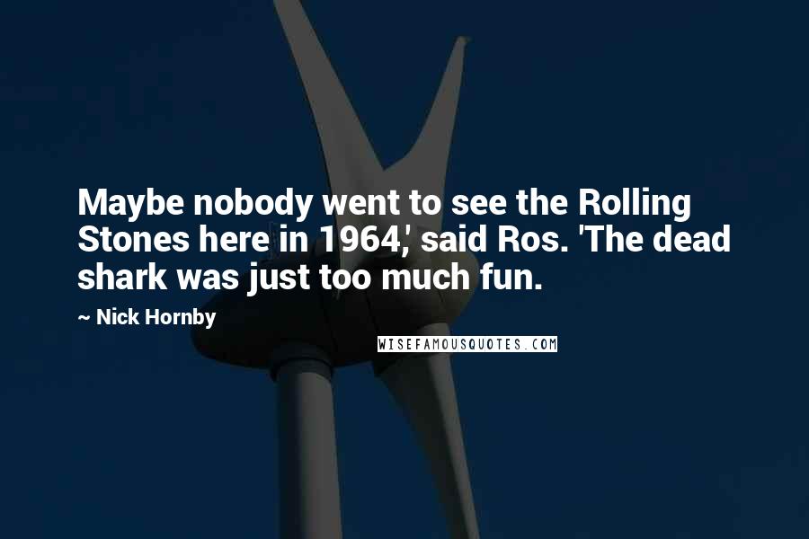 Nick Hornby Quotes: Maybe nobody went to see the Rolling Stones here in 1964,' said Ros. 'The dead shark was just too much fun.