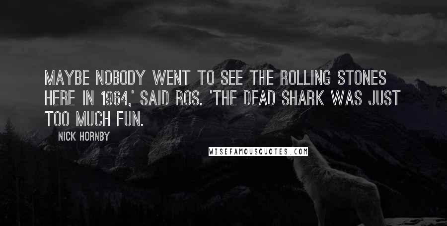 Nick Hornby Quotes: Maybe nobody went to see the Rolling Stones here in 1964,' said Ros. 'The dead shark was just too much fun.