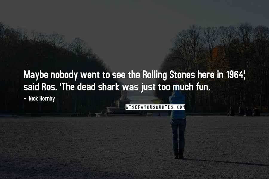 Nick Hornby Quotes: Maybe nobody went to see the Rolling Stones here in 1964,' said Ros. 'The dead shark was just too much fun.