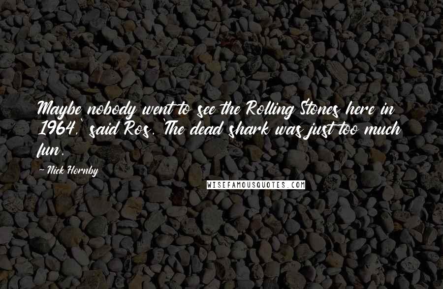 Nick Hornby Quotes: Maybe nobody went to see the Rolling Stones here in 1964,' said Ros. 'The dead shark was just too much fun.