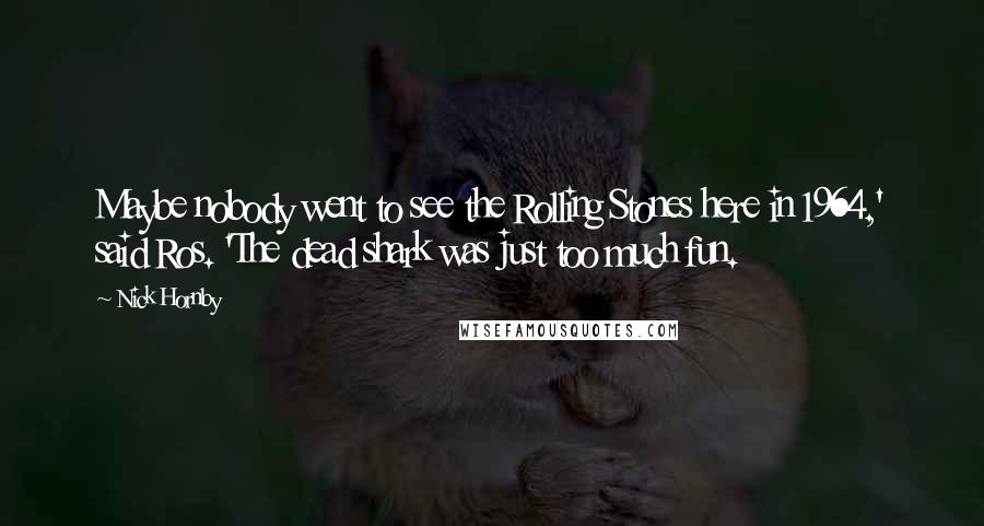 Nick Hornby Quotes: Maybe nobody went to see the Rolling Stones here in 1964,' said Ros. 'The dead shark was just too much fun.