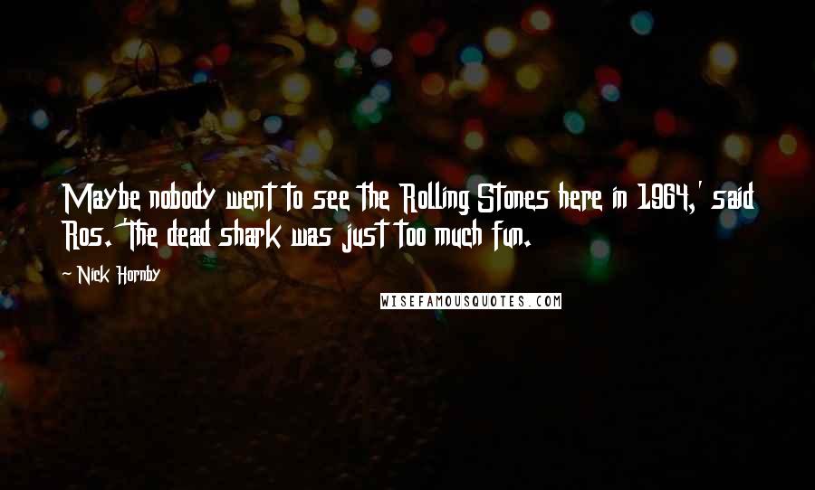 Nick Hornby Quotes: Maybe nobody went to see the Rolling Stones here in 1964,' said Ros. 'The dead shark was just too much fun.