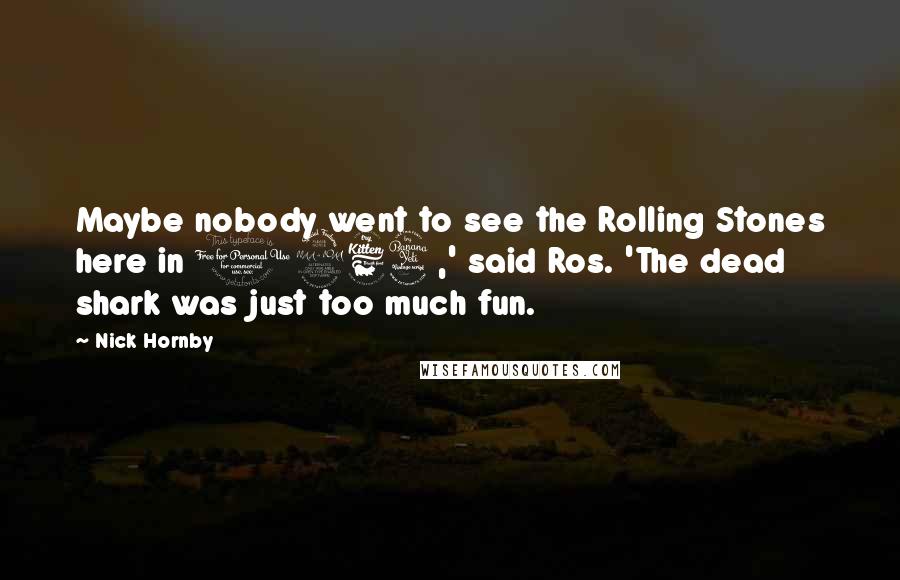 Nick Hornby Quotes: Maybe nobody went to see the Rolling Stones here in 1964,' said Ros. 'The dead shark was just too much fun.