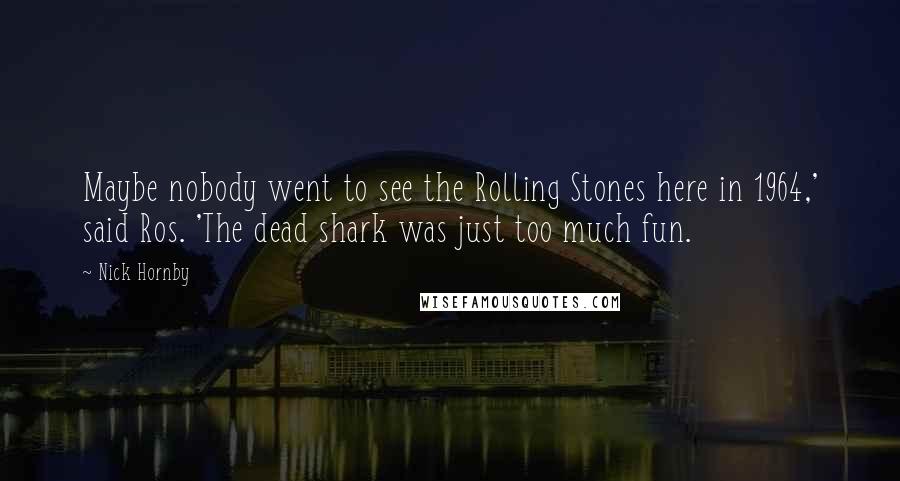 Nick Hornby Quotes: Maybe nobody went to see the Rolling Stones here in 1964,' said Ros. 'The dead shark was just too much fun.