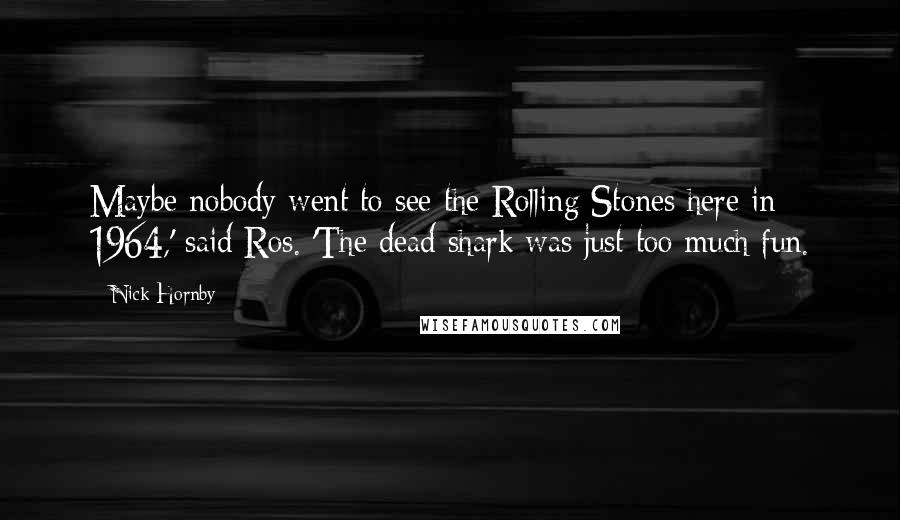 Nick Hornby Quotes: Maybe nobody went to see the Rolling Stones here in 1964,' said Ros. 'The dead shark was just too much fun.