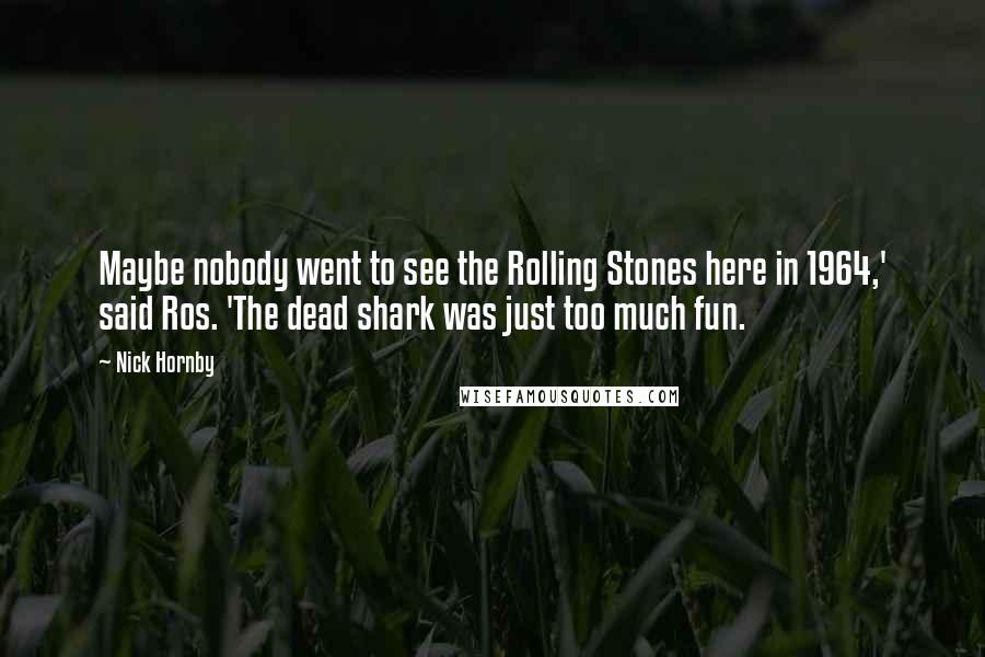 Nick Hornby Quotes: Maybe nobody went to see the Rolling Stones here in 1964,' said Ros. 'The dead shark was just too much fun.