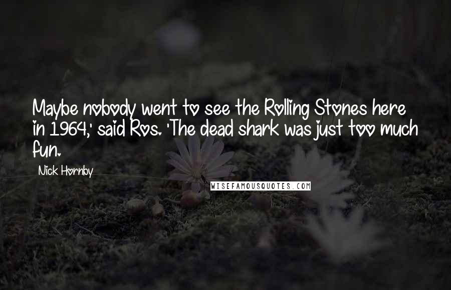 Nick Hornby Quotes: Maybe nobody went to see the Rolling Stones here in 1964,' said Ros. 'The dead shark was just too much fun.