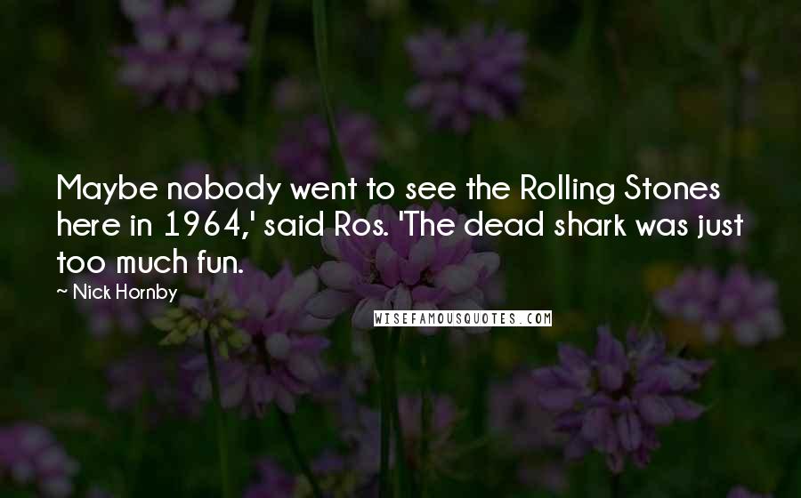 Nick Hornby Quotes: Maybe nobody went to see the Rolling Stones here in 1964,' said Ros. 'The dead shark was just too much fun.