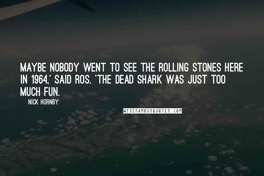 Nick Hornby Quotes: Maybe nobody went to see the Rolling Stones here in 1964,' said Ros. 'The dead shark was just too much fun.