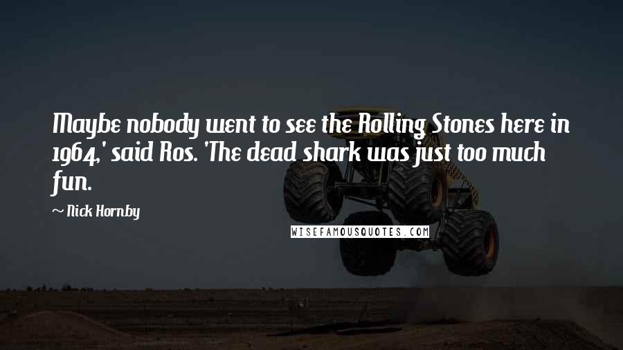 Nick Hornby Quotes: Maybe nobody went to see the Rolling Stones here in 1964,' said Ros. 'The dead shark was just too much fun.