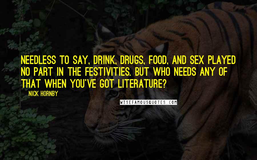Nick Hornby Quotes: Needless to say, drink, drugs, food, and sex played no part in the festivities. But who needs any of that when you've got literature?