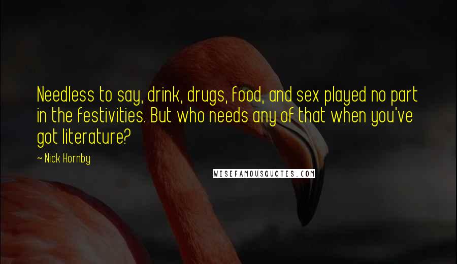 Nick Hornby Quotes: Needless to say, drink, drugs, food, and sex played no part in the festivities. But who needs any of that when you've got literature?