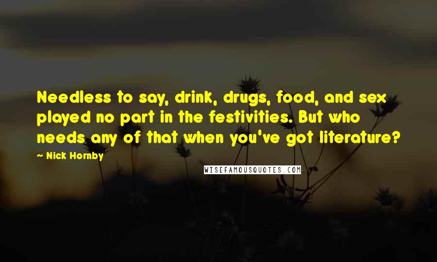 Nick Hornby Quotes: Needless to say, drink, drugs, food, and sex played no part in the festivities. But who needs any of that when you've got literature?