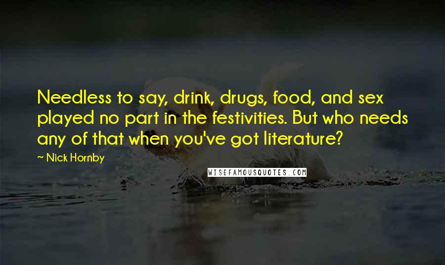 Nick Hornby Quotes: Needless to say, drink, drugs, food, and sex played no part in the festivities. But who needs any of that when you've got literature?