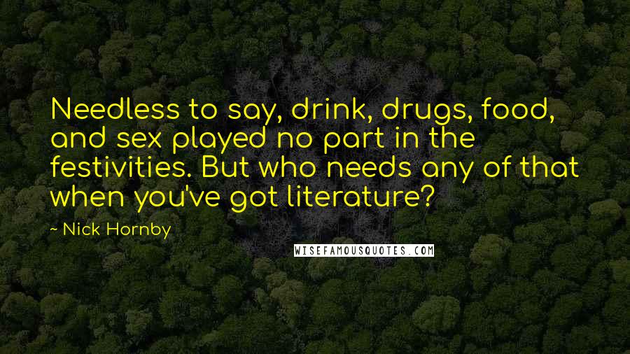 Nick Hornby Quotes: Needless to say, drink, drugs, food, and sex played no part in the festivities. But who needs any of that when you've got literature?