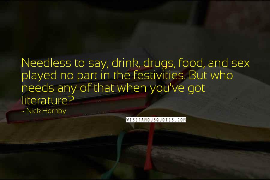 Nick Hornby Quotes: Needless to say, drink, drugs, food, and sex played no part in the festivities. But who needs any of that when you've got literature?