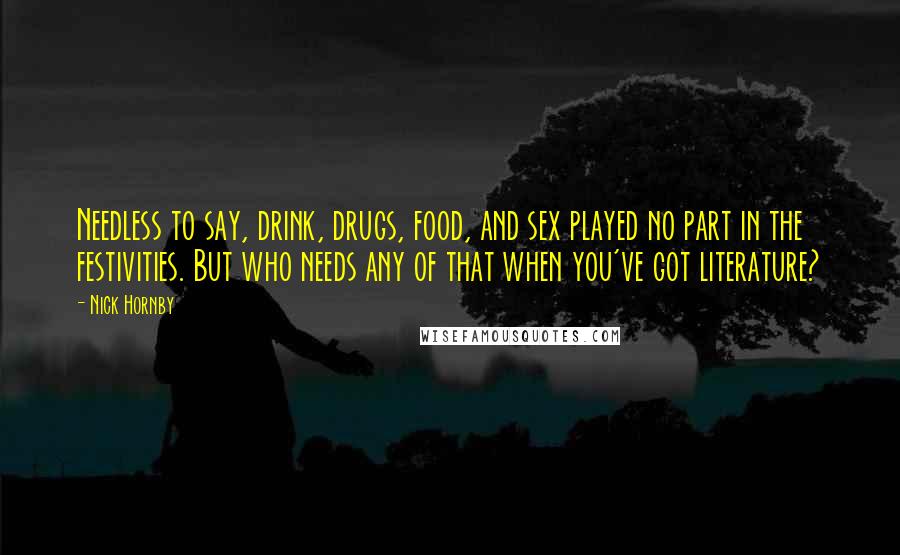 Nick Hornby Quotes: Needless to say, drink, drugs, food, and sex played no part in the festivities. But who needs any of that when you've got literature?