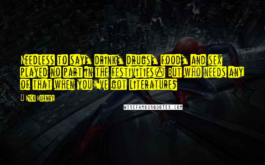 Nick Hornby Quotes: Needless to say, drink, drugs, food, and sex played no part in the festivities. But who needs any of that when you've got literature?
