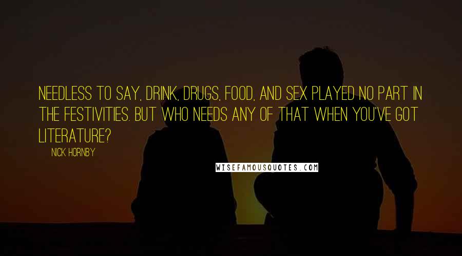 Nick Hornby Quotes: Needless to say, drink, drugs, food, and sex played no part in the festivities. But who needs any of that when you've got literature?