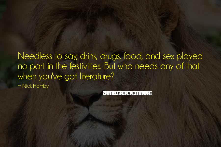 Nick Hornby Quotes: Needless to say, drink, drugs, food, and sex played no part in the festivities. But who needs any of that when you've got literature?