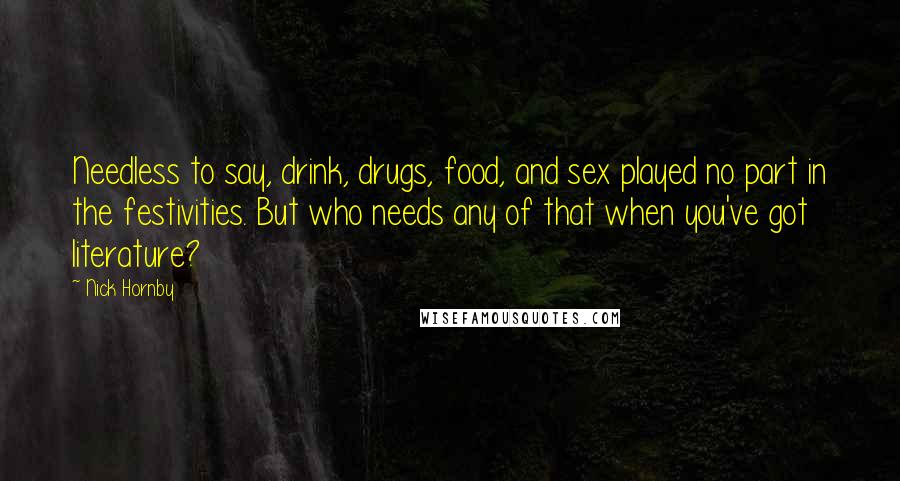 Nick Hornby Quotes: Needless to say, drink, drugs, food, and sex played no part in the festivities. But who needs any of that when you've got literature?