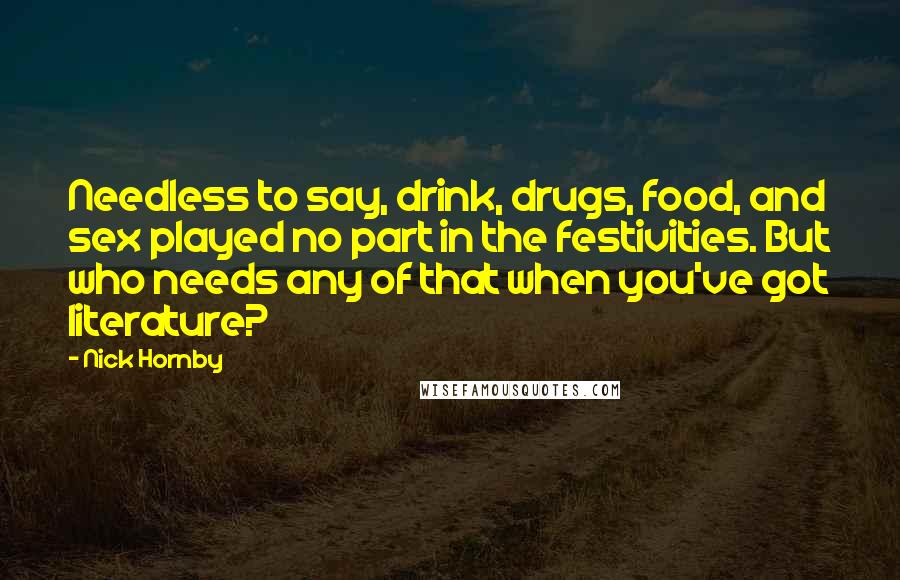 Nick Hornby Quotes: Needless to say, drink, drugs, food, and sex played no part in the festivities. But who needs any of that when you've got literature?