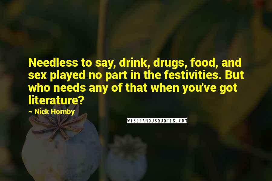 Nick Hornby Quotes: Needless to say, drink, drugs, food, and sex played no part in the festivities. But who needs any of that when you've got literature?