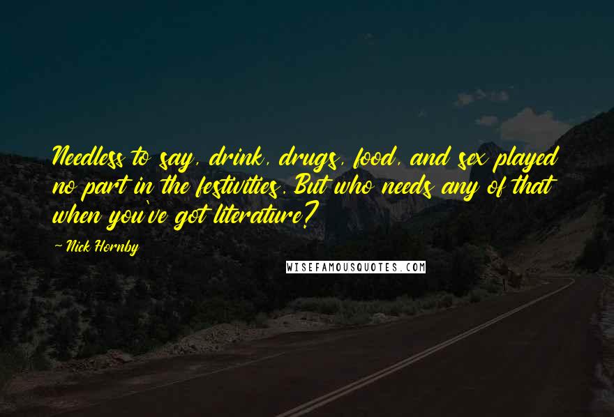 Nick Hornby Quotes: Needless to say, drink, drugs, food, and sex played no part in the festivities. But who needs any of that when you've got literature?