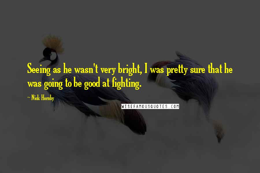 Nick Hornby Quotes: Seeing as he wasn't very bright, I was pretty sure that he was going to be good at fighting.