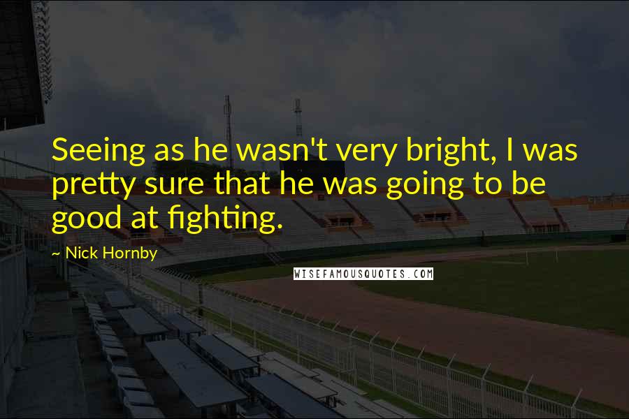 Nick Hornby Quotes: Seeing as he wasn't very bright, I was pretty sure that he was going to be good at fighting.