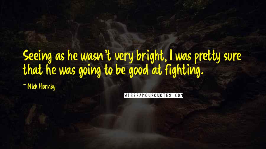 Nick Hornby Quotes: Seeing as he wasn't very bright, I was pretty sure that he was going to be good at fighting.