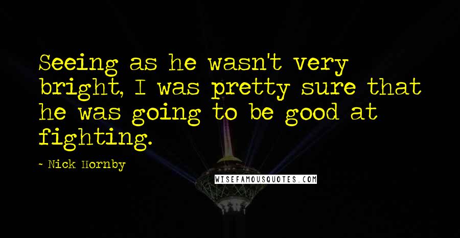 Nick Hornby Quotes: Seeing as he wasn't very bright, I was pretty sure that he was going to be good at fighting.
