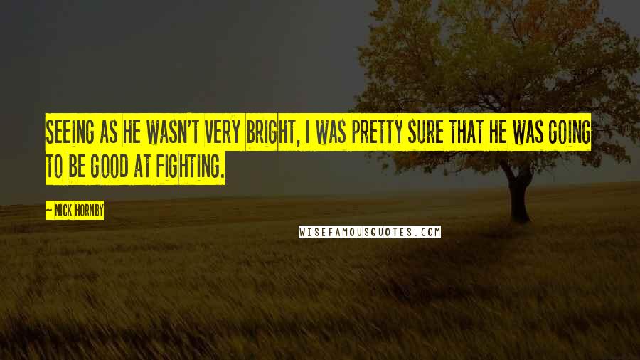 Nick Hornby Quotes: Seeing as he wasn't very bright, I was pretty sure that he was going to be good at fighting.